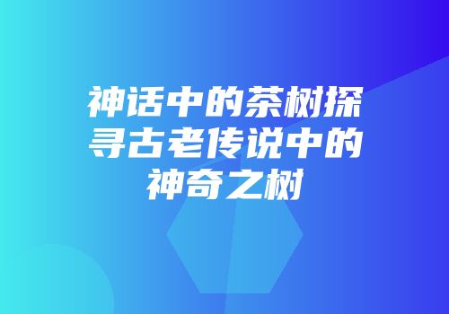 神话中的茶树探寻古老传说中的神奇之树