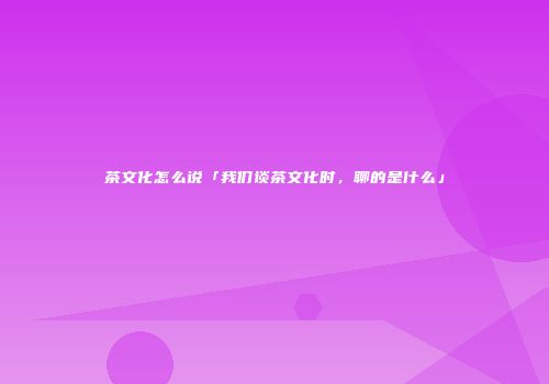 茶文化怎么说「我们谈茶文化时，聊的是什么」