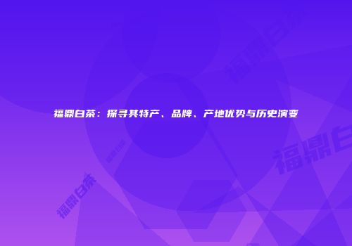 福鼎白茶：探寻其特产、品牌、产地优势与历史演变