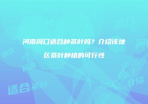 河南周口适合种茶叶吗？介绍该地区茶叶种植的可行性