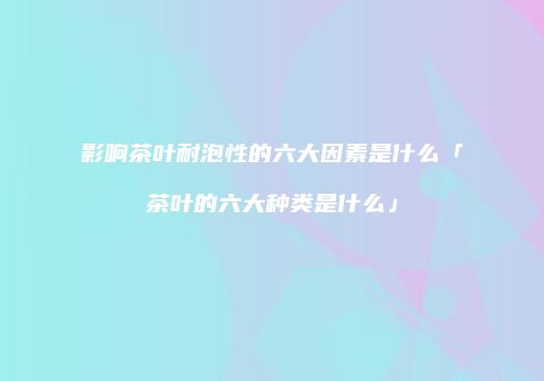影响茶叶耐泡性的六大因素是什么「茶叶的六大种类是什么」