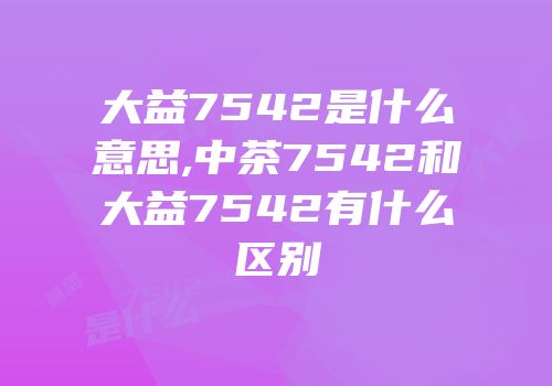 大益7542是什么意思,中茶7542和大益7542有什么区别