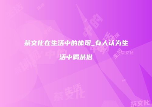 茶文化在生活中的体现_有人认为生活中喝茶俗