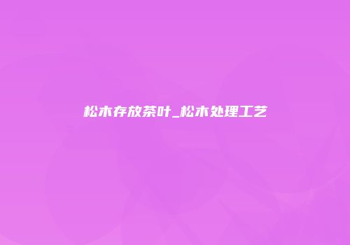 松木存放茶叶_松木处理工艺