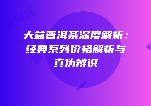 大益普洱茶深度解析：经典系列价格解析与真伪辨识