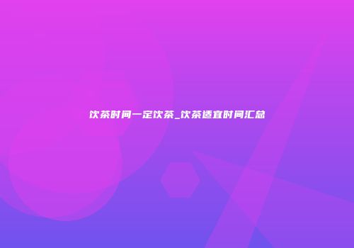 饮茶时间一定饮茶_饮茶适宜时间汇总