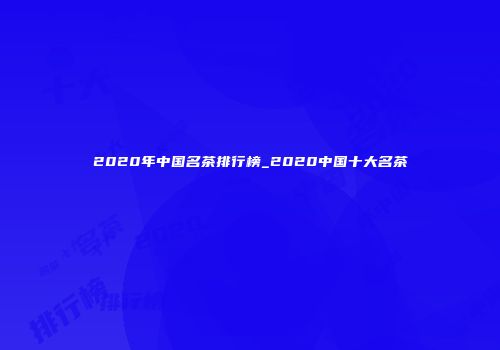 2020年中国名茶排行榜_2020中国十大名茶