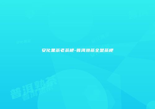安化黑茶老茶梗-普洱熟茶全是茶梗