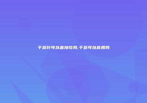 干茶叶可以直接吃吗,干茶可以食用吗