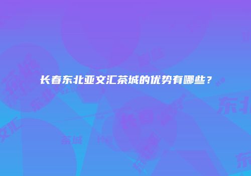 长春东北亚文汇茶城的优势有哪些？