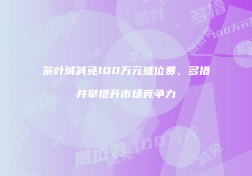茶叶城减免100万元摊位费，多措并举提升市场竞争力