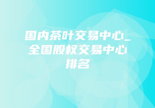 国内茶叶交易中心_全国股权交易中心排名