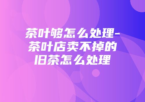 茶叶够怎么处理-茶叶店卖不掉的旧茶怎么处理