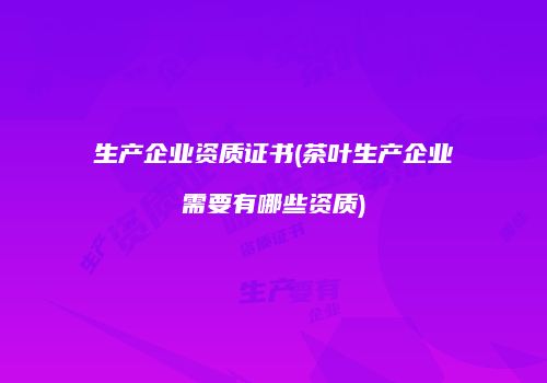 生产企业资质证书(茶叶生产企业需要有哪些资质)