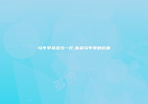 乌牛早茶多少一斤,春茶乌牛早的价格