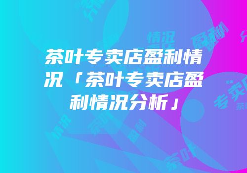 茶叶专卖店盈利情况「茶叶专卖店盈利情况分析」