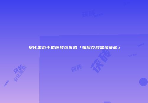 安化黑茶手筑茯砖茶价格「如何存放黑茶茯砖」