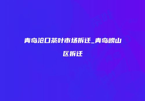 青岛沧口茶叶市场拆迁_青岛崂山区拆迁