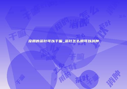 没用的茶叶可以干嘛_茶叶怎么用可以消肿