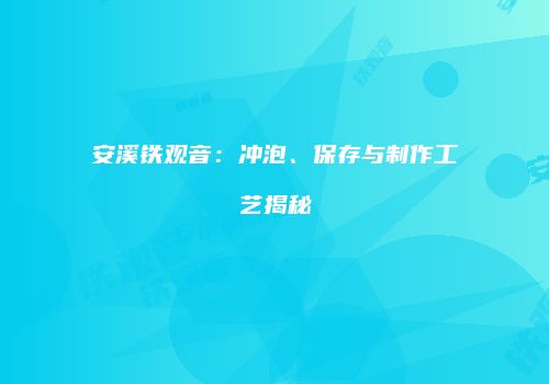 安溪铁观音：冲泡、保存与制作工艺揭秘
