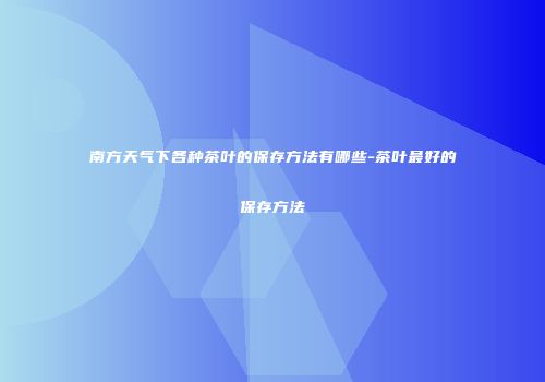 南方天气下各种茶叶的保存方法有哪些-茶叶最好的保存方法