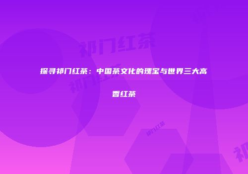 探寻祁门红茶：中国茶文化的瑰宝与世界三大高香红茶