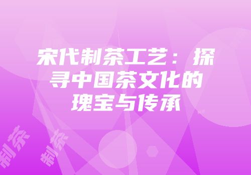 宋代制茶工艺：探寻中国茶文化的瑰宝与传承