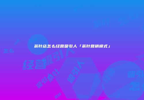 茶叶店怎么经营吸引人「茶叶营销模式」