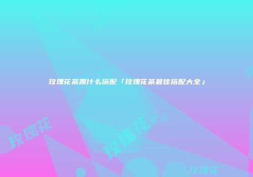 玫瑰花茶跟什么搭配「玫瑰花茶最佳搭配大全」