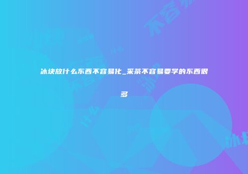 冰块放什么东西不容易化_采茶不容易要学的东西很多