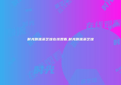 时光倒流茶艺馆在线观看,时光倒流茶艺馆
