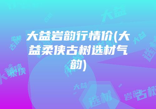 大益岩韵行情价(大益柔侠古树选材气韵)