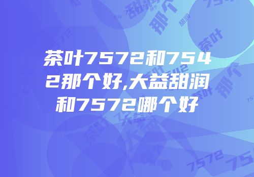 茶叶7572和7542那个好,大益甜润和7572哪个好