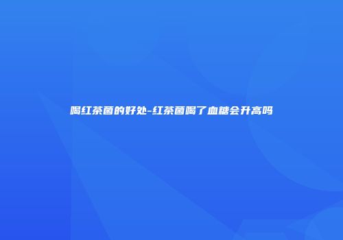 喝红茶菌的好处-红茶菌喝了血糖会升高吗