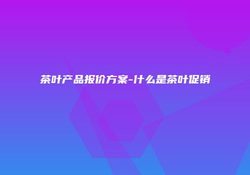茶叶产品报价方案-什么是茶叶促销