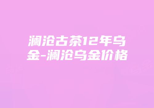 澜沧古茶12年乌金-澜沧乌金价格