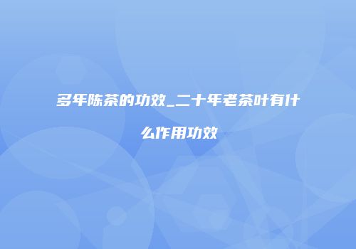 多年陈茶的功效_二十年老茶叶有什么作用功效