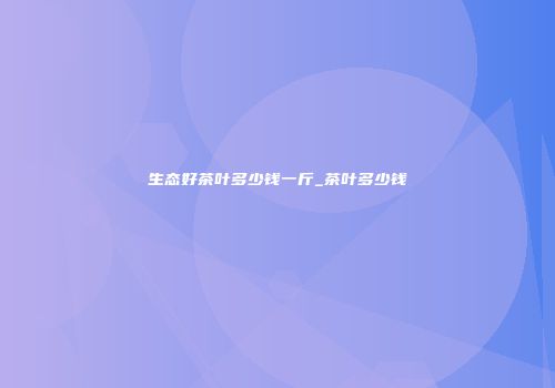 生态好茶叶多少钱一斤_茶叶多少钱