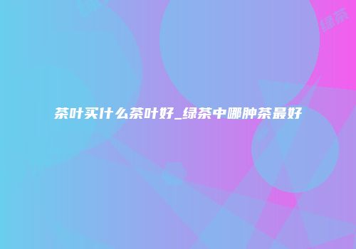 茶叶买什么茶叶好_绿茶中哪肿茶最好