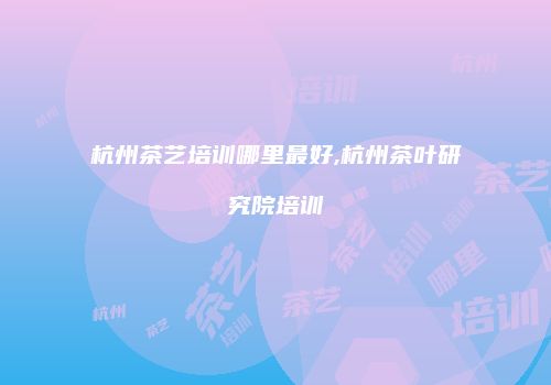 杭州茶艺培训哪里最好,杭州茶叶研究院培训