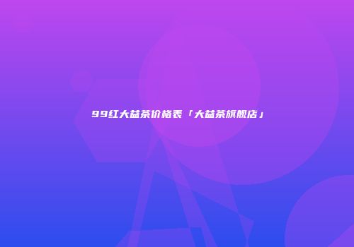 99红大益茶价格表「大益茶旗舰店」
