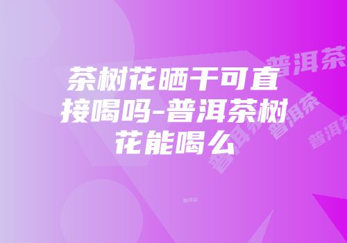 茶树花晒干可直接喝吗-普洱茶树花能喝么