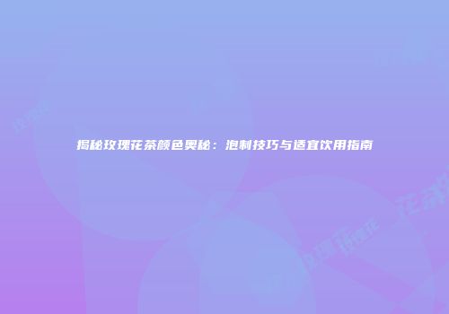 揭秘玫瑰花茶颜色奥秘：泡制技巧与适宜饮用指南