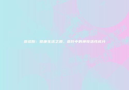 茶多酚：健康生活之源，茶叶中的神奇活性成分