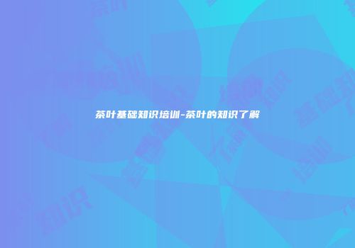 茶叶基础知识培训-茶叶的知识了解