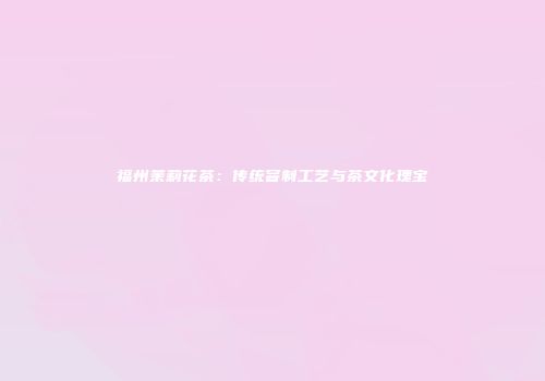 福州茉莉花茶：传统窨制工艺与茶文化瑰宝