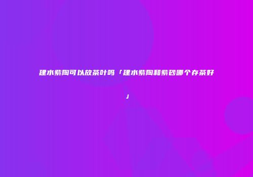建水紫陶可以放茶叶吗「建水紫陶和紫砂哪个存茶好」