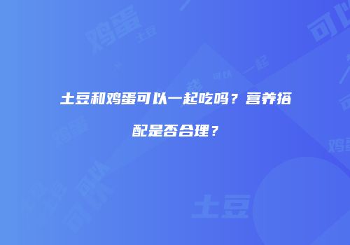 土豆和鸡蛋可以一起吃吗？营养搭配是否合理？