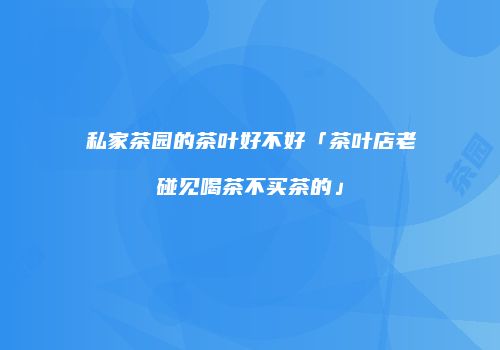 私家茶园的茶叶好不好「茶叶店老碰见喝茶不买茶的」