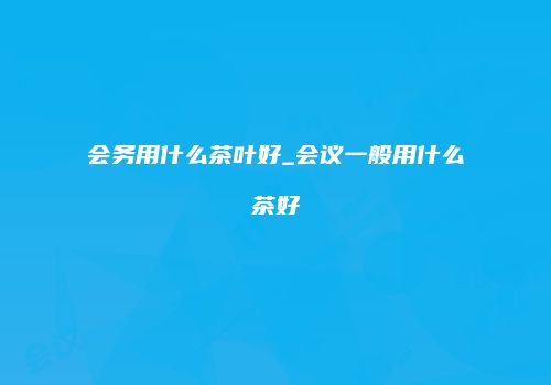 会务用什么茶叶好_会议一般用什么茶好